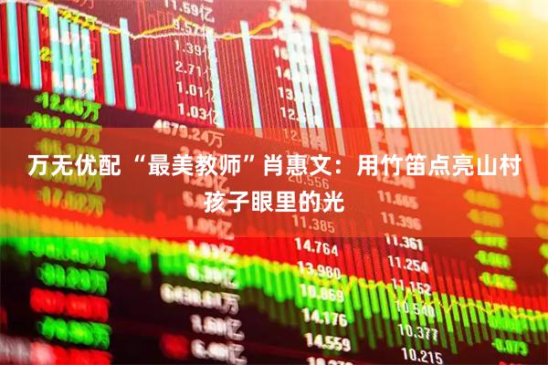 万无优配 “最美教师”肖惠文：用竹笛点亮山村孩子眼里的光