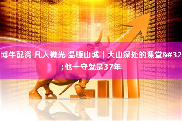 博牛配资 凡人微光 温暖山城｜大山深处的课堂 他一守就是37年