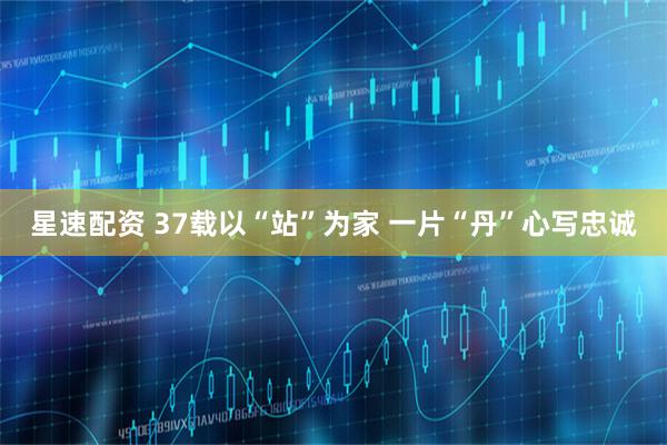 星速配资 37载以“站”为家 一片“丹”心写忠诚