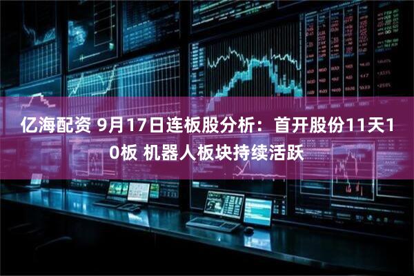亿海配资 9月17日连板股分析：首开股份11天10板 机器人板块持续活跃