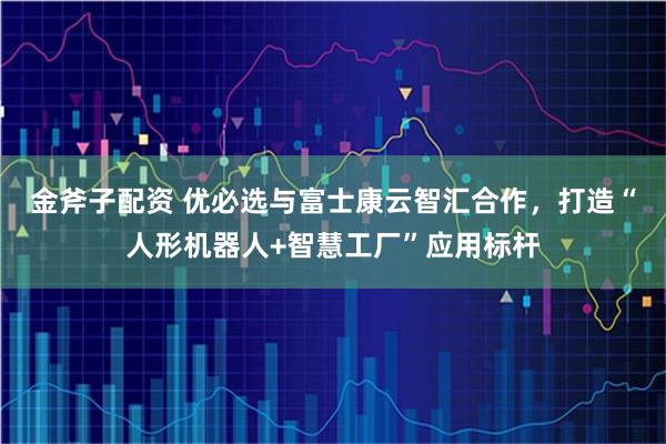 金斧子配资 优必选与富士康云智汇合作，打造“人形机器人+智慧工厂”应用标杆