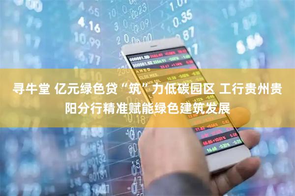 寻牛堂 亿元绿色贷“筑”力低碳园区 工行贵州贵阳分行精准赋能绿色建筑发展