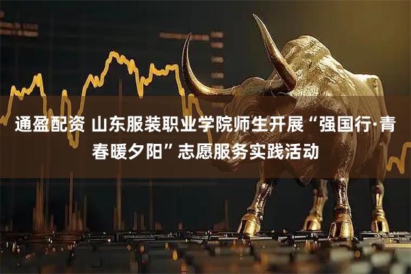 通盈配资 山东服装职业学院师生开展“强国行·青春暖夕阳”志愿服务实践活动