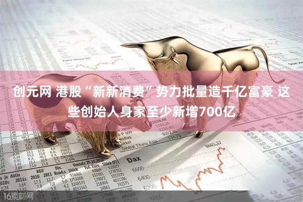 创元网 港股“新新消费”势力批量造千亿富豪 这些创始人身家至少新增700亿