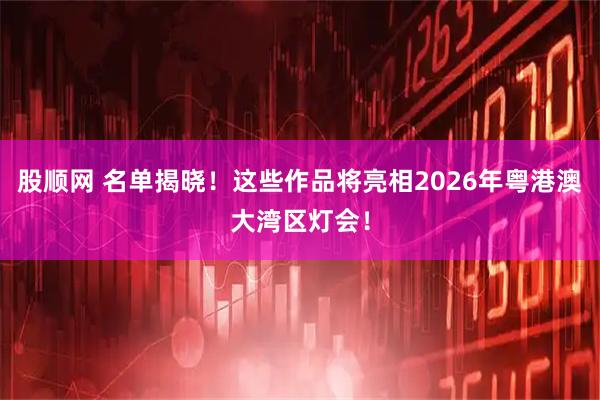 股顺网 名单揭晓！这些作品将亮相2026年粤港澳大湾区灯会！