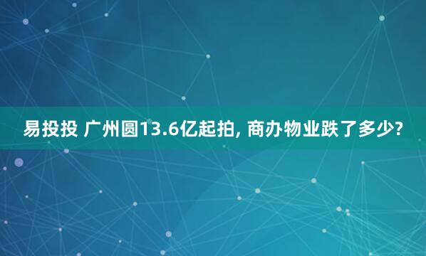 易投投 广州圆13.6亿起拍, 商办物业跌了多少?