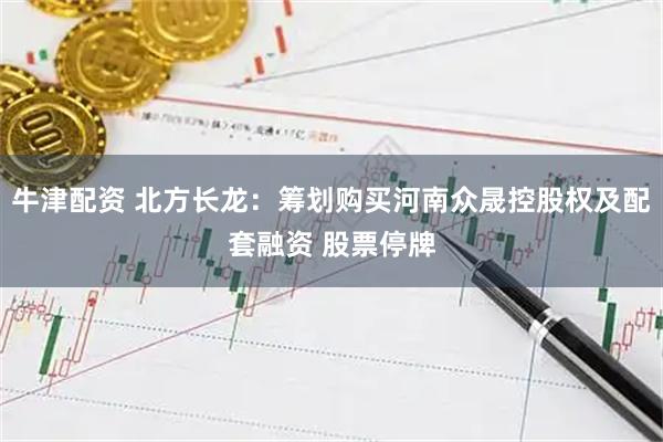 牛津配资 北方长龙：筹划购买河南众晟控股权及配套融资 股票停牌