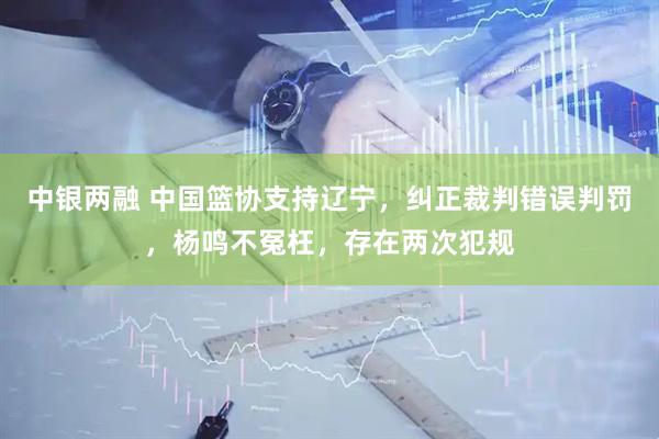 中银两融 中国篮协支持辽宁，纠正裁判错误判罚，杨鸣不冤枉，存在两次犯规