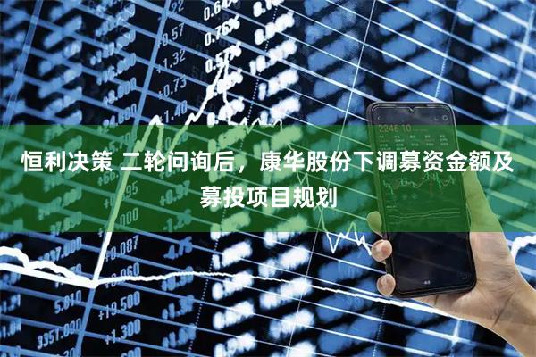 恒利决策 二轮问询后，康华股份下调募资金额及募投项目规划