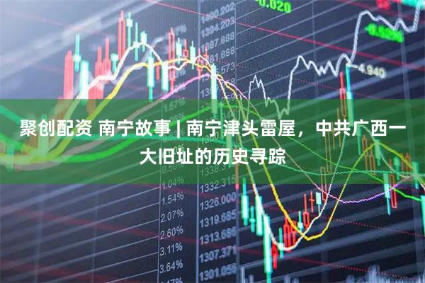 聚创配资 南宁故事 | 南宁津头雷屋，中共广西一大旧址的历史寻踪