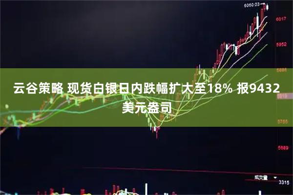 云谷策略 现货白银日内跌幅扩大至18% 报9432美元盎司