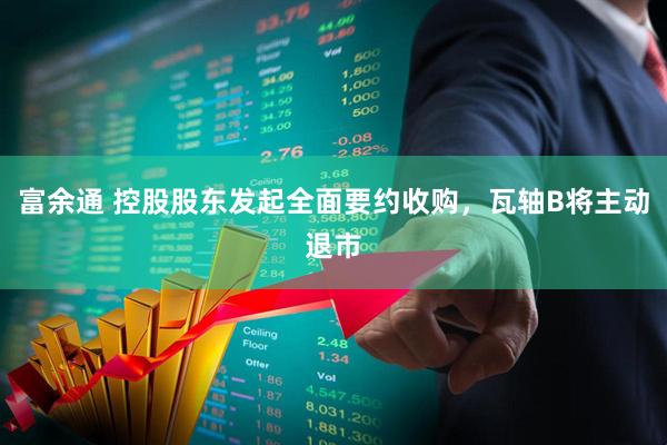 富余通 控股股东发起全面要约收购，瓦轴B将主动退市