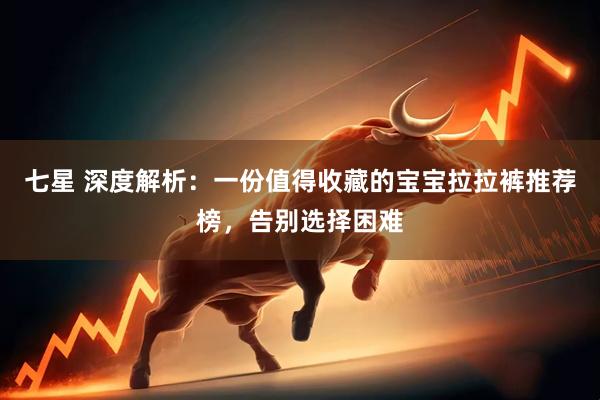 七星 深度解析：一份值得收藏的宝宝拉拉裤推荐榜，告别选择困难