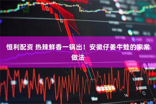 恒利配资 热辣鲜香一锅出！安徽仔姜牛蛙的家常做法
