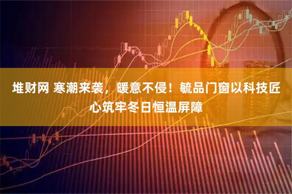堆财网 寒潮来袭，暖意不侵！毓品门窗以科技匠心筑牢冬日恒温屏障
