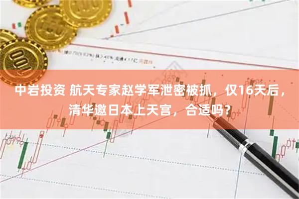 中岩投资 航天专家赵学军泄密被抓，仅16天后，清华邀日本上天宫，合适吗？