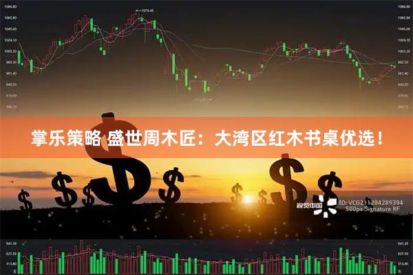 掌乐策略 盛世周木匠：大湾区红木书桌优选！