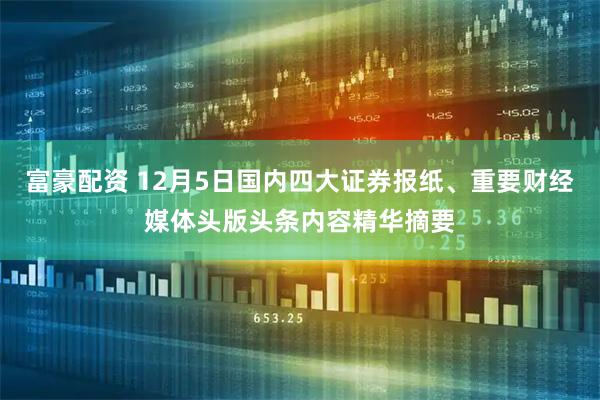 富豪配资 12月5日国内四大证券报纸、重要财经媒体头版头条内容精华摘要