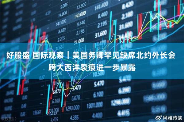 好股盛 国际观察｜美国务卿罕见缺席北约外长会 跨大西洋裂痕进一步暴露