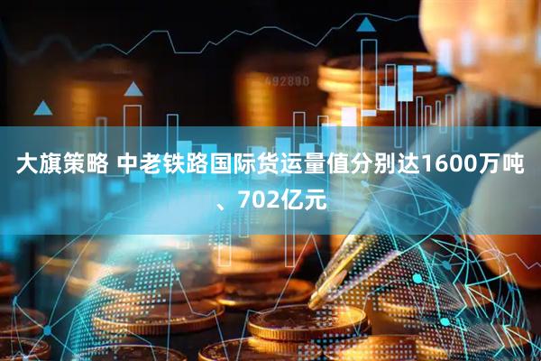 大旗策略 中老铁路国际货运量值分别达1600万吨、702亿元