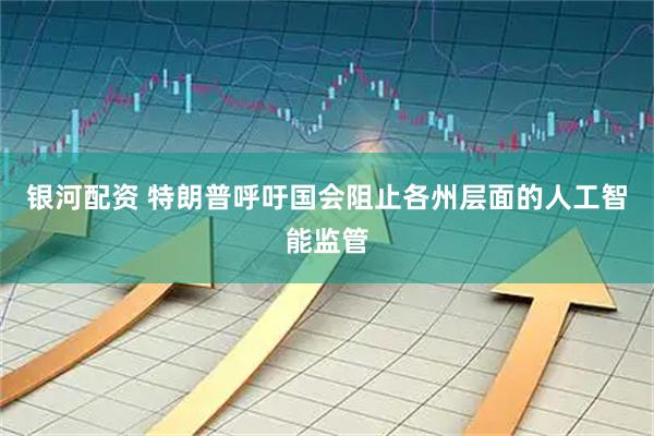 银河配资 特朗普呼吁国会阻止各州层面的人工智能监管