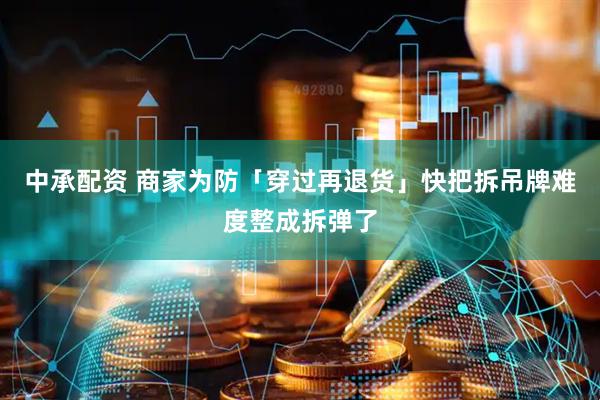 中承配资 商家为防「穿过再退货」快把拆吊牌难度整成拆弹了