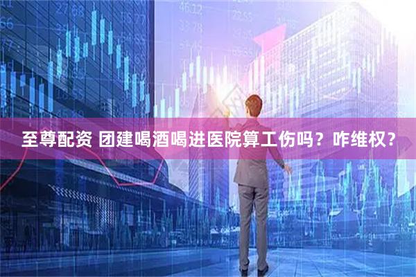 至尊配资 团建喝酒喝进医院算工伤吗？咋维权？