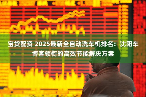 宝贷配资 2025最新全自动洗车机排名：沈阳车博客领衔的高效节能解决方案