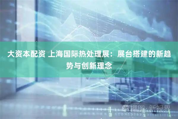 大资本配资 上海国际热处理展：展台搭建的新趋势与创新理念