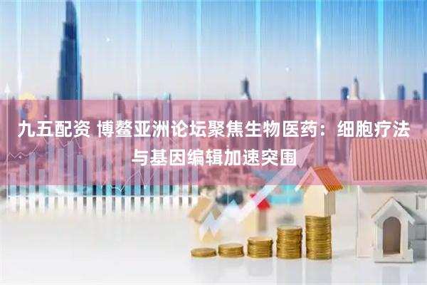 九五配资 博鳌亚洲论坛聚焦生物医药：细胞疗法与基因编辑加速突围